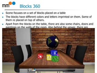 Blocks 360
 Scene focuses on a set of blocks placed on a table
 The blocks have different colors and letters imprinted on them. Some of
them re placed on top of others.
 Apart from the blocks on the table, there are also some chairs, doors and
paintings on the walls of the room. Also behind the viewer, there are
21
 