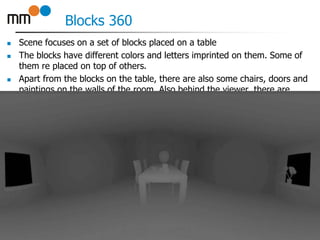 Blocks 360
 Scene focuses on a set of blocks placed on a table
 The blocks have different colors and letters imprinted on them. Some of
them re placed on top of others.
 Apart from the blocks on the table, there are also some chairs, doors and
paintings on the walls of the room. Also behind the viewer, there are
windows allowing to look on some skyscrapers.
24
 