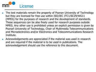 License
 The test materials remain the property of Poznan University of Technology
but they are licensed for free use within ISO/IEC JTC1/SC29/WG11
(MPEG) for the purposes of research and the development of standards.
These sequences can be also freely used for research purposes outside
MPEG. Any other use is prohibited unless an explicit permission is given by
Poznań University of Technology, Chair of Multimedia Telecommunications
and Microelectronics and/or Electronics and Telecommunications Research
Institute.
 Acknowledgements are appreciated if the material was used in research
and are required if the material is to be used in publications. The
acknowledgement should use the reference to this document.
 