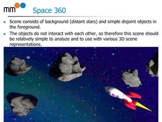 Space 360
 Scene consists of background (distant stars) and simple disjoint objects in
the foreground.
 The objects do not interact with each other, so therefore this scene should
be relatively simple to analyze and to use with various 3D scene
representations.
9
 
