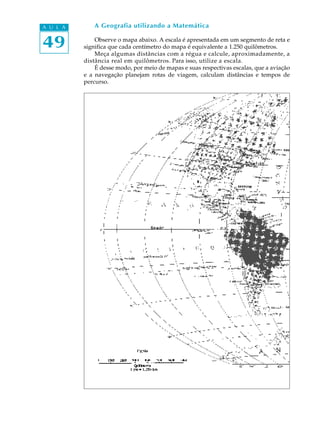 A U L A       A Geografia utilizando a Matemática


49            Observe o mapa abaixo. A escala é apresentada em um segmento de reta e
          significa que cada centímetro do mapa é equivalente a 1.250 quilômetros.
              Meça algumas distâncias com a régua e calcule, aproximadamente, a
          distância real em quilômetros. Para isso, utilize a escala.
              É desse modo, por meio de mapas e suas respectivas escalas, que a aviação
          e a navegação planejam rotas de viagem, calculam distâncias e tempos de
          percurso.
 