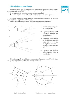 Obtendo figuras semelhantes                                                   A U L A

    Sabemos, então, que duas figuras são semelhantes quando as duas condi-
ções abaixo são satisfeitas:                                                         49
    1 . os ângulos correspondentes têm a mesma medida; e
    2 . as razões entre as medidas de lados correspondentes são iguais.

    No início desta aula, você observou uma maneira de ampliar ou reduzir
figuras utilizando papel quadriculado.
    Vamos mostrar a seguir outro método, também muito utilizado.


  1.                     2.                         1. Escolhemos um pon-
                                                       to qualquer O .
 O
                        O                           2. Ligamos este ponto O
                                                       a vários pontos da
                                                       nossa figura.
  3.
                                                    3. Medimos a distância
                                                       de cada ligação e obte-
                                                       mos novos pontos
                                                       multiplicando esta me-
 O                                                     dida por uma constan-
                                                       te.

                                                    4. L i g a m o s o s n o v o s
                                                       pontos e está feita a
                                                       ampliação.


   Este método pode ser utilizado para qualquer figura e o ponto O pode estar
em qualquer posição. Confira nos exemplos abaixo:




                        O             O




           O está dentro da figura         O está em um dos vértices da figura
 