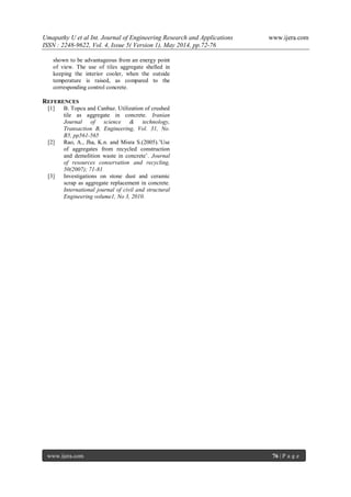 Umapathy U et al Int. Journal of Engineering Research and Applications www.ijera.com
ISSN : 2248-9622, Vol. 4, Issue 5( Version 1), May 2014, pp.72-76
www.ijera.com 76 | P a g e
shown to be advantageous from an energy point
of view. The use of tiles aggregate shelled in
keeping the interior cooler, when the outside
temperature is raised, as compared to the
corresponding control concrete.
REFERENCES
[1] B. Topcu and Canbaz. Utilization of crushed
tile as aggregate in concrete. Iranian
Journal of science & technology,
Transaction B, Engineering, Vol. 31, No.
B5, pp561-565
[2] Rao, A., Jha, K.n. and Misra S.(2005).’Use
of aggregates from recycled construction
and demolition waste in concrete’. Journal
of resources conservation and recycling,
50(2007); 71-81
[3] Investigations on stone dust and ceramic
scrap as aggregate replacement in concrete.
International journal of civil and structural
Engineering volume1, No 3, 2010.
 