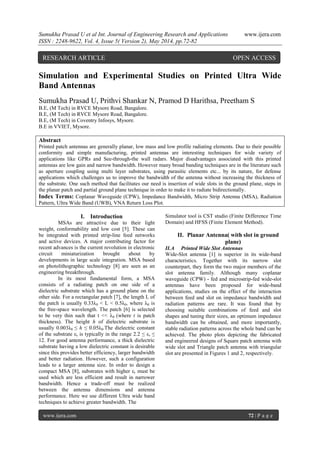 Sumukha Prasad U et al Int. Journal of Engineering Research and Applications www.ijera.com
ISSN : 2248-9622, Vol. 4, Issue 5( Version 2), May 2014, pp.72-82
www.ijera.com 72 | P a g e
Simulation and Experimental Studies on Printed Ultra Wide
Band Antennas
Sumukha Prasad U, Prithvi Shankar N, Pramod D Harithsa, Preetham S
B.E, (M Tech) in RVCE Mysore Road, Bangalore.
B.E, (M Tech) in RVCE Mysore Road, Bangalore.
B.E, (M Tech) in Coventry Infosys, Mysore.
B.E in VVIET, Mysore.
Abstract
Printed patch antennas are generally planar, low mass and low profile radiating elements. Due to their possible
conformity and simple manufacturing, printed antennas are interesting techniques for wide variety of
applications like GPRs and See-through-the wall radars. Major disadvantages associated with this printed
antennas are low gain and narrow bandwidth. However many broad banding techniques are in the literature such
as aperture coupling using multi layer substrates, using parasitic elements etc... by its nature, for defense
applications which challenges us to improve the bandwidth of the antenna without increasing the thickness of
the substrate. One such method that facilitates our need is insertion of wide slots in the ground plane, steps in
the planar patch and partial ground plane technique in order to make it to radiate bidirectionally.
Index Terms: Coplanar Waveguide (CPW), Impedance Bandwidth, Micro Strip Antenna (MSA), Radiation
Pattern, Ultra Wide Band (UWB), VNA Return Loss Plot.
I. Introduction
MSAs are attractive due to their light
weight, conformability and low cost [5]. These can
be integrated with printed strip-line feed networks
and active devices. A major contributing factor for
recent advances is the current revolution in electronic
circuit miniaturization brought about by
developments in large scale integration. MSA based
on photolithographic technology [8] are seen as an
engineering breakthrough.
In its most fundamental form, a MSA
consists of a radiating patch on one side of a
dielectric substrate which has a ground plane on the
other side. For a rectangular patch [7], the length L of
the patch is usually 0.33λ0 < L < 0.5λ0, where λ0 is
the free-space wavelength. The patch [6] is selected
to be very thin such that t << λ0 (where t is patch
thickness). The height h of dielectric substrate is
usually 0.003λ0 ≤ h ≤ 0.05λ0.The dielectric constant
of the substrate εr is typically in the range 2.2 ≤ εr ≤
12. For good antenna performance, a thick dielectric
substrate having a low dielectric constant is desirable
since this provides better efficiency, larger bandwidth
and better radiation. However, such a configuration
leads to a larger antenna size. In order to design a
compact MSA [8], substrates with higher εr must be
used which are less efficient and result in narrower
bandwidth. Hence a trade-off must be realized
between the antenna dimensions and antenna
performance. Here we use different Ultra wide band
techniques to achieve greater bandwidth. The
Simulator tool is CST studio (Finite Difference Time
Domain) and HFSS (Finite Element Method).
II. Planar Antenna( with slot in ground
plane)
II.A Printed Wide Slot Antennas
Wide-Slot antenna [1] is superior in its wide-band
characteristics. Together with its narrow slot
counterpart, they form the two major members of the
slot antenna family. Although many coplanar
waveguide (CPW) - fed and microstrip-fed wide-slot
antennas have been proposed for wide-band
applications, studies on the effect of the interaction
between feed and slot on impedance bandwidth and
radiation patterns are rare. It was found that by
choosing suitable combinations of feed and slot
shapes and tuning their sizes, an optimum impedance
bandwidth can be obtained, and more importantly,
stable radiation patterns across the whole band can be
achieved. The photo plots depicting the fabricated
and engineered designs of Square patch antenna with
wide slot and Triangle patch antenna with triangular
slot are presented in Figures 1 and 2, respectively.
RESEARCH ARTICLE OPEN ACCESS
 