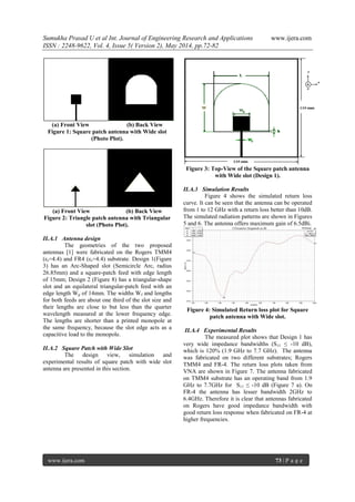 Sumukha Prasad U et al Int. Journal of Engineering Research and Applications www.ijera.com
ISSN : 2248-9622, Vol. 4, Issue 5( Version 2), May 2014, pp.72-82
www.ijera.com 73 | P a g e
(a) Front View (b) Back View
Figure 1: Square patch antenna with Wide slot
(Photo Plot).
(a) Front View (b) Back View
Figure 2: Triangle patch antenna with Triangular
slot (Photo Plot).
II.A.1 Antenna design
The geometries of the two proposed
antennas [1] were fabricated on the Rogers TMM4
(εr=4.4) and FR4 (εr=4.4) substrate. Design 1(Figure
3) has an Arc-Shaped slot (Semicircle Arc, radius
26.85mm) and a square-patch feed with edge length
of 15mm; Design 2 (Figure 8) has a triangular-shape
slot and an equilateral triangular-patch feed with an
edge length Wp of 14mm. The widths Wf and lengths
for both feeds are about one third of the slot size and
their lengths are close to but less than the quarter
wavelength measured at the lower frequency edge.
The lengths are shorter than a printed monopole at
the same frequency, because the slot edge acts as a
capacitive load to the monopole.
II.A.2 Square Patch with Wide Slot
The design view, simulation and
experimental results of square patch with wide slot
antenna are presented in this section.
Figure 3: Top-View of the Square patch antenna
with Wide slot (Design 1).
II.A.3 Simulation Results
Figure 4 shows the simulated return loss
curve. It can be seen that the antenna can be operated
from 1 to 12 GHz with a return loss better than 10dB.
The simulated radiation patterns are shown in Figures
5 and 6. The antenna offers maximum gain of 6.5dBi.
Figure 4: Simulated Return loss plot for Square
patch antenna with Wide slot.
II.A.4 Experimental Results
The measured plot shows that Design 1 has
very wide impedance bandwidths (S11 ≤ -10 dB),
which is 120% (1.9 GHz to 7.7 GHz). The antenna
was fabricated on two different substrates; Rogers
TMM4 and FR-4. The return loss plots taken from
VNA are shown in Figure 7. The antenna fabricated
on TMM4 substrate has an operating band from 1.9
GHz to 7.7GHz for S11 ≤ -10 dB (Figure 7 a). On
FR-4 the antenna has lesser bandwidth 2GHz to
6.4GHz. Therefore it is clear that antennas fabricated
on Rogers have good impedance bandwidth with
good return loss response when fabricated on FR-4 at
higher frequencies.
 