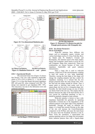 Sumukha Prasad U et al Int. Journal of Engineering Research and Applications www.ijera.com
ISSN : 2248-9622, Vol. 4, Issue 5( Version 2), May 2014, pp.72-82
www.ijera.com 75 | P a g e
Figure 10: Two-dimensional Radiation plot.
(a) Theta Cut Pattern. (b) Phi Cut Pattern.
Figure 11: Radiation Patterns of θand θplanes.
II.B.3 Experimental Results
The measured return loss (Figure 12) shows
that Design 2 has very wide impedance bandwidth,
which is 67% (5.95 to 9GHz) S11 ≤ -10 dB. From
Figure 12 it is clear that Rogers has good impedance
BW with good RL when compared with FR4. The
design was expected to get impedance BW >70%.
This inaccuracy was due to the fabrication error and
connector mismatch.
(a) On Rogers TMM4 Substrate
(b) On FR4 Substrate
Figure 12: Measured VNA Return loss plot for
Triangle patch antenna with Triangular slot.
II.B.4 Key Design Parameters
Slot & Feed Shapes:
Wide-slot antennas have different slot
shapes such as rectangular, square, circular; and
various feed shapes such as T, Cross, Fork-like, Bow-
tie, Radial stub, Pi, Double-T, Circular and
Rectangular. The antennas used in the study employ
Square and Triangular- patch feeds to excite the Arc
and Triangular- shape slots, respectively. These two
combinations are chosen because of their wide
impedance bandwidths and good radiation
characteristics.
Since a large slot is used in wide-slot
antenna, a high level of the electromagnetic coupling
to feed line results in very large bandwidth.
Therefore, varying the feed shape or slot shape will
change the coupling property and thus control the
impedance matching. It is noticed that the two
designs proposed share the same design rules. First,
the feed and slot shapes should be similar. Thus, a
square patch or fork-like feed works well for a
square-shape slot but not for a triangular-shape slot.
Secondly, the feed should occupy an area of about
one third of half of the slot size. This implies that the
distance between the edge of the feed and the slot is
very crucial for wide-band matching; in fact, it
should be gradually changed or kept constant.
Wide-slot antenna is known to have wide
impedance bandwidth but generally its operating
bandwidth is limited due to the degradation of the
radiation patterns at the upper edge of the impedance
bandwidth. Through the study on different slot
shapes, it is found that currents flowing on the edge
of the slot will increase the Cross-Polarization
component in the H-Plane and cause the main beam
to tilt away from the broadside direction in the E-
Plane. From the simulation, a square-patch fed
antenna matching with an Arc-shape slot can produce
better radiation patterns than with a Square-shape
 