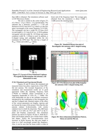 Sumukha Prasad U et al Int. Journal of Engineering Research and Applications www.ijera.com
ISSN : 2248-9622, Vol. 4, Issue 5( Version 2), May 2014, pp.72-82
www.ijera.com 80 | P a g e
than 2dBi is obtained. The simulation software used
is CST Microwave Studio.
The slot is etched at the center (Figure 27)
of a 10cm (~ 2 λ0) x 10cm (~ 2 λ0) ground plane. The
substrate has a dielectric constant εr = 3.38 and
thickness h=0.813 mm (0.017 λ0), where λ0 is the free
space wavelength at the center frequency 6.14 GHz.
The rectangular slot has a width Wr=32.2mm (0.65
λ0) and length Lr=21.1mm (0.43 λ0). A 50 Ω coplanar
waveguide with slot width Ws =0.125mm and center
conductor width Wf =1.88mm is used. In addition, a
U-shaped tuning stub embedded within the slot
terminates the CPW feed. The stub has a length of
Wstub =16mm and width Lstub =10mm.
Figure 27: Layout of Ultra Wideband Coplanar
Waveguide-fed Rectangular slot antenna. (All
dimensions in mm)
IV.B.2 Simulated and Experimental Results
Figures 28 and 29 shows the simulated and
measured return loss plots, respectively of the CPW-
fed slot antenna. The resonant frequencies of the
simulation and measurement results are in good
agreement within the matching frequency band
2.79GHz to 9.48GHz, which corresponds to an
impedance bandwidth of 110% (S11 < -10dB). The
wide bandwidths are due to the multiple resonances
introduced by the combination of the rectangular slot
and the U-shaped stub. Detailed studies of the effect
of the various parameters are lengthy, rigorous and
are beyond the scope of this project. Note that the slot
antenna radiates bi-directionally, with similar
radiation level in both the directions. The 3dB beam
widths at 3.15 GHz are 59.20
and 144.50
in the E-
plane and H-plane, respectively. The simulation
patterns are shown in Figures 30 and 31. Both the E-
plane and H-plane patterns give similar beam widths
and shapes. Notice the cross-polarization level
increases at 6GHz because the stub arm length is
close to a half wavelength around this frequency.
Also, it can be seen that the beam width is wider at
lower end of the frequency band. The average gain,
obtained from the simulation is about 3.5dBi ±
1.6dBi across the matching band.
Figure 28: Simulated Return loss plot of
Rectangular slot antenna with U-shaped tuning
stub.
Figure 29: VNA Return Loss plot of Rectangular
slot antenna with U-shaped tuning stub.
Figure 30: Three-dimensional Radiation Pattern,
Theta cut and the Phi cut.
 