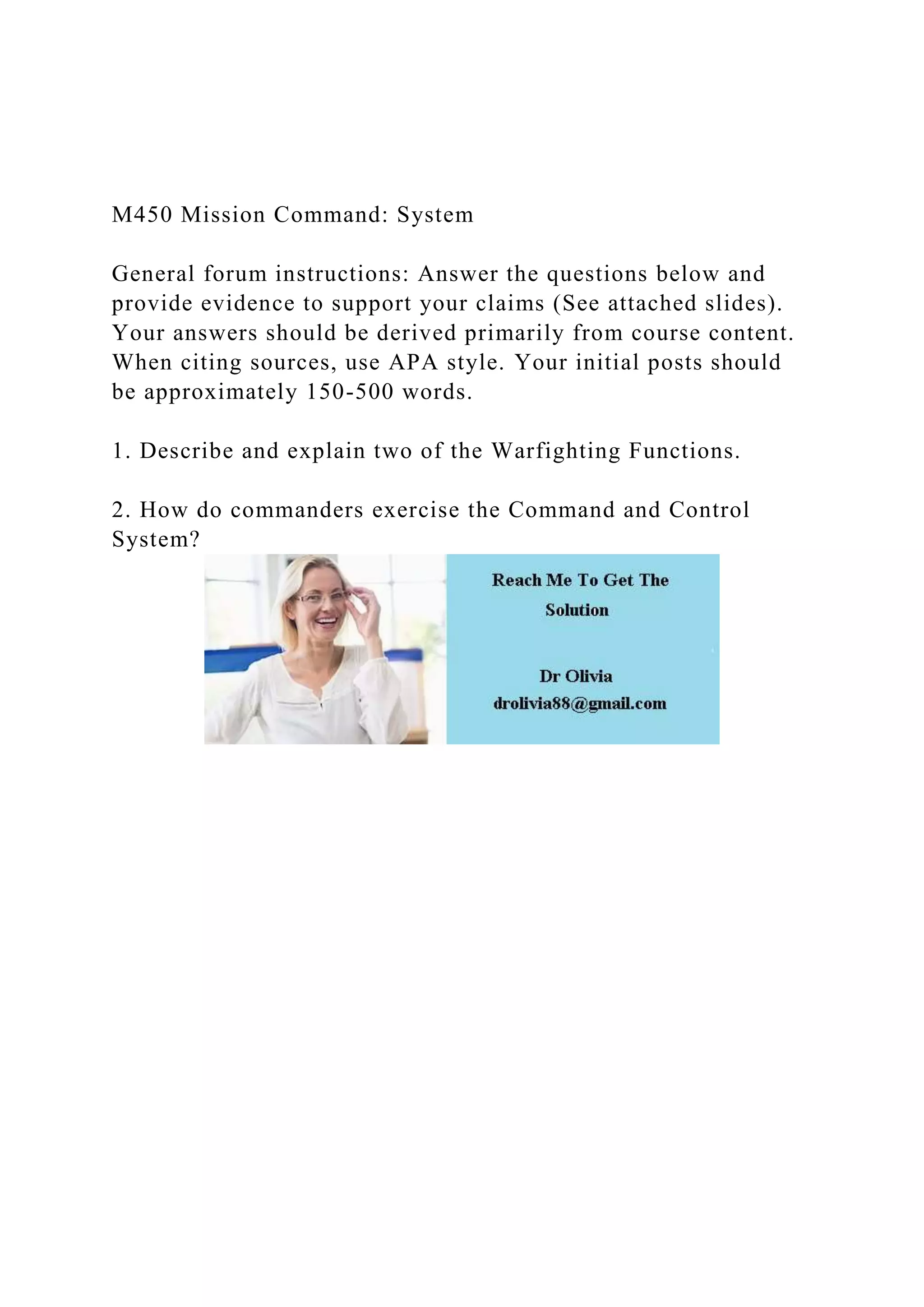 M450 Mission Command: System
General forum instructions: Answer the questions below and
provide evidence to support your claims (See attached slides).
Your answers should be derived primarily from course content.
When citing sources, use APA style. Your initial posts should
be approximately 150-500 words.
1. Describe and explain two of the Warfighting Functions.
2. How do commanders exercise the Command and Control
System?