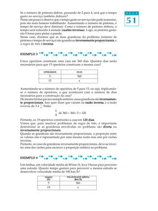 Se o número de pintores dobrar, passando de 2 para 4, será que o tempo      A U L A
gasto no serviço também dobrará?
Pense um pouco e observe que o tempo gasto no serviço não pode aumentar,
pois são mais homens trabalhando. Aumentando o número de pintores, o        51
tempo de serviço deve diminuir. Como o número de pintores dobrou, o
tempo será reduzido à metade (razões inversas Logo, os pintores gasta-
                                  razões inversas).
rão 9 horas para pintar a parede.
Nesse caso, dizemos que as duas grandezas do problema (número de
pintores e tempo de serviço) são grandezas inversamente proporcionais e
                                                        proporcionais,
a regra de três é inversa
                  inversa.


EXEMPLO 3

Cinco operários constroem uma casa em 360 dias. Quantos dias serão
necessários para que 15 operários construam a mesma casa?

                 OPERÁRIOS                DIAS

                     5                     360
                     15                     x

Aumentando-se o número de operários de 5 para 15, ou seja, triplicando-
se o número de operários, o que acontecerá com o número de dias
necessários para a construção da casa?
Da mesma forma que no exemplo anterior, essas grandezas são inversamen-
te proporcionais Isso quer dizer que variam na razão inversa e a razão
   proporcionais.                                     inversa,
               1
inversa de 3 é 3 . Então:
                          1
                            de 360 = 360 : 3 = 120
                          3
Portanto, os 15 operários construirão a casa em 120 dias
                                                    dias.
Vimos que, para resolver problemas de regra de três, é importante
determinar se as grandezas envolvidas no problema são direta ou
                proporcionais.
inversamente proporcionais
Quando as grandezas são inversamente proporcionais, a proporção entre
os valores não é representada por uma mesma razão mas sim por razões
inversas.
Portanto, no caso de grandezas inversamente proporcionais, deve-se inver-
ter uma das razões para escrever a proporção relativa ao problema.


EXEMPLO 4

Um ônibus, em velocidade média de 80 km/h, leva 5 horas para percorrer
uma estrada. Quanto tempo gastará para percorrer a mesma estrada se
desenvolver velocidade média de 100 km/h?
                  TEMPO            VELOCIDADE MÉDIA
                    (h)                 (km/h)
                                        (km/h)
                    5                     360
                    15                     x
 