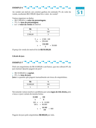 EXEMPLO 6                                                               A U L A

Ao vender um imóvel, um corretor ganhou de comissão 5% do valor da
venda, recebendo R$ 2.500,00. Qual foi o valor da venda?                51
Vamos organizar os dados:
l R$ 2.500,00 é o valor da porcentagem
                           porcentagem;
l 5% é a taxa de porcentagem
                  porcentagem;
l x é o valor da venda do imóvel.

                     R$                          %
                     x                        100
                  2.500,00                       5

                              5.x   = 2.500 . 100
                               5x   = 250.000
                                        250.000
                                x   =           = 50.000
                                           5
O preço de venda do imóvel foi de R$ 50.000,00
                                     50.000,00.


Cálculo de juro


EXEMPLO 7

Pedi um empréstimo de R$ 10.000,00 a um banco, que me cobrará 8% de
juro mensal. Quanto pagarei de juro?

l  R$ 10.000,00 é o capital
                    capital;
l  8% é a taxa de juro
                   juro;
Juro é a quantia que pagarei mensalmente em troca do empréstimo.

                     R$                          %
                  10.000,00                   100
                      x                          8

Novamente vamos resolver o problema por uma regra de três direta pois
                                                          direta,
a taxa e o juro variam da mesma forma.
                          10.000        100
                                    =
                             x           8
                          100 . x   = 8 . 10.000
                           100 x    = 80.000
                                        80.000
                                x   =            = 800
                                         100


Pagarei de juro pelo empréstimo R$ 800,00 por mês.
 