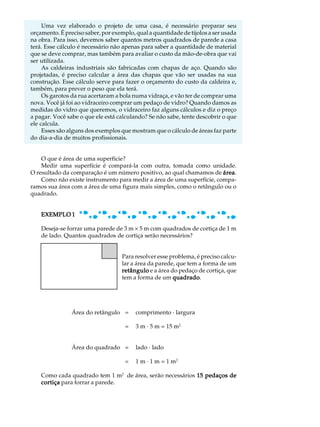 Uma vez elaborado o projeto de uma casa, é necessário preparar seu             A U L A
orçamento. É preciso saber, por exemplo, qual a quantidade de tijolos a ser usada
na obra. Para isso, devemos saber quantos metros quadrados de parede a casa
terá. Esse cálculo é necessário não apenas para saber a quantidade de material      53
que se deve comprar, mas também para avaliar o custo da mão-de-obra que vai
ser utilizada.
     As caldeiras industriais são fabricadas com chapas de aço. Quando são
projetadas, é preciso calcular a área das chapas que vão ser usadas na sua
construção. Esse cálculo serve para fazer o orçamento do custo da caldeira e,
também, para prever o peso que ela terá.
     Os garotos da rua acertaram a bola numa vidraça, e vão ter de comprar uma
nova. Você já foi ao vidraceiro comprar um pedaço de vidro? Quando damos as
medidas do vidro que queremos, o vidraceiro faz alguns cálculos e diz o preço
a pagar. Você sabe o que ele está calculando? Se não sabe, tente descobrir o que
ele calcula.
     Esses são alguns dos exemplos que mostram que o cálculo de áreas faz parte
do dia-a-dia de muitos profissionais.


    O que é área de uma superfície?
    Medir uma superfície é compará-la com outra, tomada como unidade.
O resultado da comparação é um número positivo, ao qual chamamos de área
                                                                       área.
    Como não existe instrumento para medir a área de uma superfície, compa-
ramos sua área com a área de uma figura mais simples, como o retângulo ou o
quadrado.


    EXEMPLO 1

    Deseja-se forrar uma parede de 3 m ´ 5 m com quadrados de cortiça de 1 m
    de lado. Quantos quadrados de cortiça serão necessários?


                                   Para resolver esse problema, é preciso calcu-
                                   lar a área da parede, que tem a forma de um
                                   retângulo e a área do pedaço de cortiça, que
                                   tem a forma de um quadrado
                                                       quadrado.




                Área do retângulo =      comprimento · largura

                                     =   3 m · 5 m = 15 m2


                Área do quadrado =       lado · lado

                                     =   1 m · 1 m = 1 m2

    Como cada quadrado tem 1 m2 de área, serão necessários 15 pedaços de
    cortiça para forrar a parede.
 