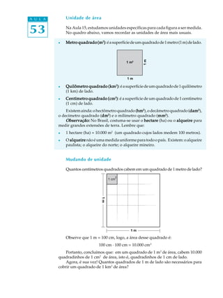 A U L A       Unidade de área


53            Na Aula 15, estudamos unidades específicas para cada figura a ser medida.
              No quadro abaixo, vamos recordar as unidades de área mais usuais.

          l   Metro quadrado (m2) : é a superfície de um quadrado de 1 metro (1 m) de lado.




                                                          1m
                                                1 m2



                                                1m

          l   Quilômetro quadrado (km2) : é a superfície de um quadrado de 1 quilômetro
              (1 km) de lado.
          l   Centímetro quadrado (cm2) : é a superfície de um quadrado de 1 centímetro
              (1 cm) de lado.
              Existem ainda: o hectômetro quadrado (hm2), o decâmetro quadrado (dam2),
                                                    hm                          dam
          o decímetro quadrado (dm2) e o milímetro quadrado (mm2).
                                  dm                            mm
              Observação: No Brasil, costuma-se usar o hectare (ha) ou o alqueire para
          medir grandes extensões de terra. Lembre que:
          l   1 hectare (ha) = 10.000 m2 (um quadrado cujos lados medem 100 metros).
          l   O alqueire não é uma medida uniforme para todo o país. Existem: o alqueire
              paulista; o alqueire do norte; o alqueire mineiro.


              Mudando de unidade

              Quantos centímetros quadrados cabem em um quadrado de 1 metro de lado?
                                          2
                                       1 cm
                                  1m
                                  1m




                                                  1
                                                  1m
              Observe que 1 m = 100 cm, logo, a área desse quadrado é:
                                100 cm · 100 cm = 10.000 cm 2
              Portanto, concluímos que: em um quadrado de 1 m 2 de área, cabem 10.000
          quadradinhos de 1 cm2 de área, isto é, quadradinhos de 1 cm de lado.
              Agora, é sua vez! Quantos quadrados de 1 m de lado são necessários para
          cobrir um quadrado de 1 km2 de área?
 