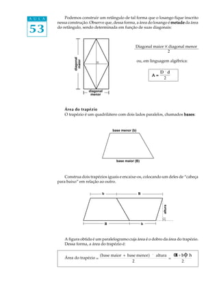 A U L A       Podemos construir um retângulo de tal forma que o losango fique inscrito
          nessa construção. Observe que, dessa forma, a área do losango é metade da área

53        do retângulo, sendo determinada em função de suas diagonais:



                                                          Diagonal maior ´ diagonal menor
                                                                          2




                   diagonal
                   diagonal
                    maior
                                                              ou, em linguagem algébrica:



                     maior
                                                                            D ´d
                                                                       A=
                                                                              2


                              diagonal
                              diagonal
                               menor
                               menor


              Área do trapézio
              O trapézio é um quadrilátero com dois lados paralelos, chamados bases
                                                                              bases:


                                                          (
                                             base menor (b)    )




                                               base maior (B)



              Construa dois trapézios iguais e encaixe-os, colocando um deles de “cabeça
          para baixo” em relação ao outro.

                                     b
                                     b                        B
                                                              B
                                                                             altura
                                                                             altura




                                         B
                                         B                         b
                                                                   b



              A figura obtida é um paralelogramo cuja área é o dobro da área do trapézio.
              Dessa forma, a área do trapézio é:


              Área do trapézio =
                                    (base maior + base menor) ´ altura
                                                                       =
                                                                                      α + b φ´ h
                                                                                      B
                                                    2                                     2
 