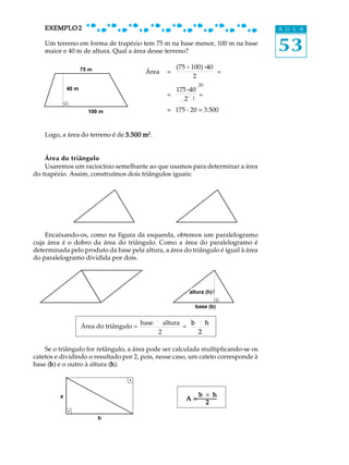 EXEMPLO 2                                                                      A U L A

    Um terreno em forma de trapézio tem 75 m na base menor, 100 m na base
    maior e 40 m de altura. Qual a área desse terreno?                             53
               75 m
                75 m                               (75 + 100) ×40
                                       Área    =                  =
                                                          2
                                                           20
             40 m
             40 m                                175 ×40
                                               =         =
                                                    2 1

               100 100 m
                   m                           = 175 . 20 = 3.500


    Logo, a área do terreno é de 3.500 m2.


    Área do triângulo
    Usaremos um raciocínio semelhante ao que usamos para determinar a área
do trapézio. Assim, construímos dois triângulos iguais:




    Encaixando-os, como na figura da esquerda, obtemos um paralelogramo
cuja área é o dobro da área do triângulo. Como a área do paralelogramo é
determinada pelo produto da base pela altura, a área do triângulo é igual à área
do paralelogramo dividida por dois.




                                                       altura (h)
                                                       altura (h)

                                                         base (b)
                                                         base (b)

                                      base ´ altura   b ´ h
                Área do triângulo =                 =
                                            2           2

    Se o triângulo for retângulo, a área pode ser calculada multiplicando-se os
catetos e dividindo o resultado por 2, pois, nesse caso, um cateto corresponde à
base (b) e o outro à altura (h).
      b                      h



         a                                                 b ´ h
                                                      A=
                                                             2

                       b
 