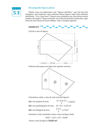 A U L A       Decompondo figuras planas


53            Muitas vezes nos deparamos com “figuras estranhas”, que não são nem
          triângulos, nem trapézios, nem nenhuma dessas figuras cujas áreas sabemos
          determinar. E aí, o que fazer? Nesses casos, podemos usar uma técnica muito
          simples: decompor a “figura estranha” em outras de formatos conhecidos, cujas
          áreas são mais fáceis de serem obtidas. Veja o exemplo seguinte.


             EXEMPLO 3

              Calcule a área da figura:




                                                                             4,5 cm
                         3 cm




                                                                                      4,5 cm
                                1,5 cm     2,5 cm              3 cm

              Podemos decompor essa figura da seguinte maneira:




                                    1
                                                2
                                                                 3




              Calculamos, então, a área de cada uma das figuras:
                                                     (3 + 4, 5) × 5
                                                                 1,
             (1) é um trapézio de área:                             = 5,625 m 2
                                                            2
             (2) é um paralelogramo de área:        4,5 . 2,5 = 11,25 cm2
                                                    4, 5 ×3
             (3) é um triângulo de área:                    = 6,75 m 2
                                                       2
              Somando os três resultados, temos a área da figura dada:
                                     5,625 + 11,25 + 6,75 = 23,625
              Assim, a área da figura é 23,625 cm2 .
 