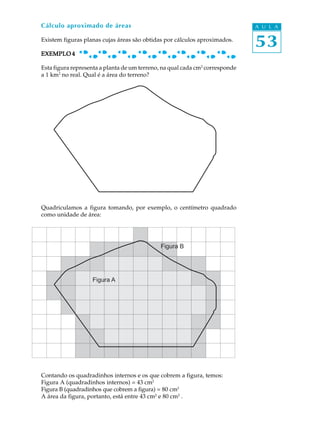 Cálculo aproximado de áreas                                                   A U L A

Existem figuras planas cujas áreas são obtidas por cálculos aproximados.
                                                                              53
EXEMPLO 4

Esta figura representa a planta de um terreno, na qual cada cm2 corresponde
a 1 km2 no real. Qual é a área do terreno?




Quadriculamos a figura tomando, por exemplo, o centímetro quadrado
como unidade de área:




                                             Figura B




                   Figura A




Contando os quadradinhos internos e os que cobrem a figura, temos:
Figura A (quadradinhos internos) = 43 cm2
Figura B (quadradinhos que cobrem a figura) = 80 cm2
A área da figura, portanto, está entre 43 cm2 e 80 cm2 .
 