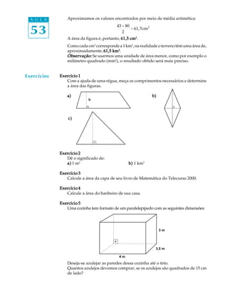A U L A       Aproximamos os valores encontrados por meio de média aritmética:


  53
                                           43 + 80
                                                   = 61, 5cm 2
                                              2
                A área da figura é, portanto, 61,5 cm2.
                Como cada cm2 corresponde a 1 km2, na realidade o terreno têm uma área de,
                aproximadamente, 61,5 km2.
                Observação:
                Observação: Se usarmos uma unidade de área menor, como por exemplo o
                milímetro quadrado (mm2), o resultado obtido será mais preciso.


Exercícios   Exercício 1
                Com a ajuda de uma régua, meça os comprimentos necessários e determine
                a área das figuras.

                a)                                               b)
                           h



                 c)




             Exercício 2
                Dê o significado de:
                a) 1 m2                          b) 1 km2

             Exercício 3
                Calcule a área da capa de seu livro de Matemática do Telecurso 2000.

             Exercício 4
                Calcule a área do banheiro de sua casa.

             Exercício 5
                Uma cozinha tem formato de um paralelepípedo com as seguintes dimensões:



                                                                      3m
                                                                      3m




                                                                 3,5 m
                                                                  3,5 m

                                           4m
                                           4m
                Deseja-se azulejar as paredes dessa cozinha até o teto.
                Quantos azulejos devemos comprar, se os azulejos são quadrados de 15 cm
                de lado?
 