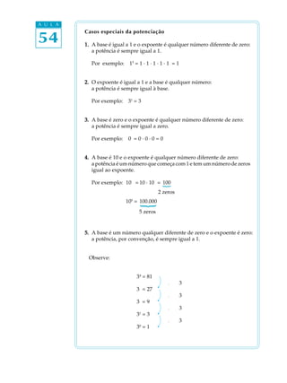 A U L A


54
          Casos especiais da potenciação

          1. A base é igual a 1 e o expoente é qualquer número diferente de zero:
             a potência é sempre igual a 1.

            Por exemplo:     15 = 1 · 1 · 1 · 1 · 1 = 1


          2. O expoente é igual a 1 e a base é qualquer número:
             a potência é sempre igual à base.

            Por exemplo:    31 = 3


          3. A base é zero e o expoente é qualquer número diferente de zero:
             a potência é sempre igual a zero.

            Por exemplo:    0³ = 0 · 0 · 0 = 0


          4. A base é 10 e o expoente é qualquer número diferente de zero:
             a potência é um número que começa com 1 e tem um número de zeros
             igual ao expoente.

            Por exemplo: 10² = 10 · 10 = 100
                                             {

                                            2 zeros
                           105 = 100.000
                                {


                                  5 zeros


          5. A base é um número qualquer diferente de zero e o expoente é zero:
             a potência, por convenção, é sempre igual a 1.


           Observe:


                                34 = 81
                                                 ¸        3
                                3³ = 27
                                                 ¸        3
                                3² = 9
                                                 ¸        3
                                31 = 3
                                                 ¸        3
                                  0
                                3 =1
 