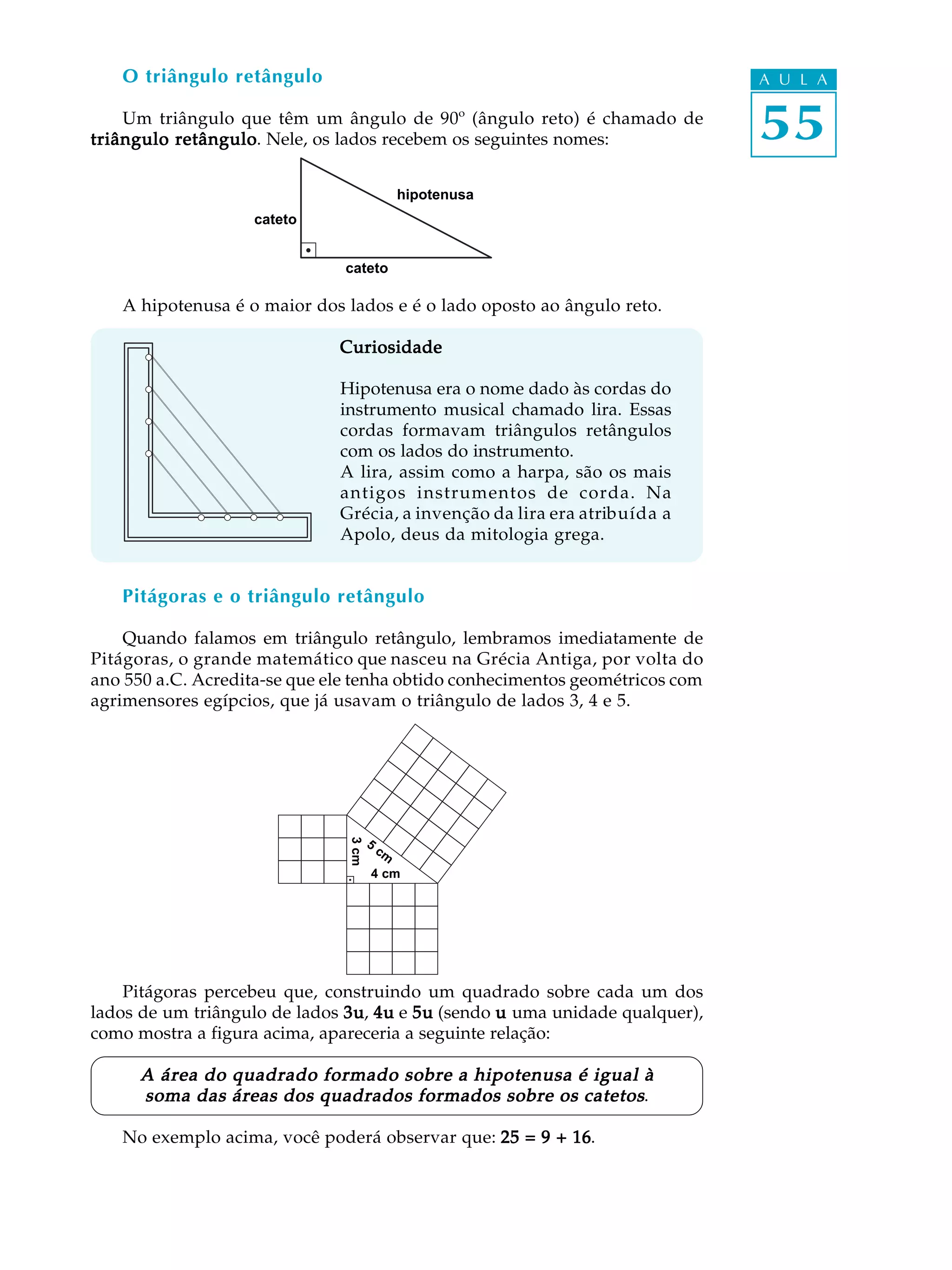 O triângulo retângulo                                                      A U L A

    Um triângulo que têm um ângulo de 90º (ângulo reto) é chamado de
triângulo retângulo Nele, os lados recebem os seguintes nomes:
          retângulo.                                                          55
                                               hipotenusa
                    cateto


                               cateto

   A hipotenusa é o maior dos lados e é o lado oposto ao ângulo reto.

                              Curiosidade

                              Hipotenusa era o nome dado às cordas do
                              instrumento musical chamado lira. Essas
                              cordas formavam triângulos retângulos
                              com os lados do instrumento.
                              A lira, assim como a harpa, são os mais
                              antigos instrumentos de corda. Na
                              Grécia, a invenção da lira era atribuída a
                              Apolo, deus da mitologia grega.


   Pitágoras e o triângulo retângulo

    Quando falamos em triângulo retângulo, lembramos imediatamente de
Pitágoras, o grande matemático que nasceu na Grécia Antiga, por volta do
ano 550 a.C. Acredita-se que ele tenha obtido conhecimentos geométricos com
agrimensores egípcios, que já usavam o triângulo de lados 3, 4 e 5.
                               3 cm




                                      5
                                          cm
                                      4 cm




    Pitágoras percebeu que, construindo um quadrado sobre cada um dos
lados de um triângulo de lados 3u 4u e 5u (sendo u uma unidade qualquer),
                               3u,
como mostra a figura acima, apareceria a seguinte relação:

      A área do quadrado formado sobre a hipotenusa é igual à
      soma das áreas dos quadrados formados sobre os catetos.

   No exemplo acima, você poderá observar que: 25 = 9 + 16
                                                        16.
 