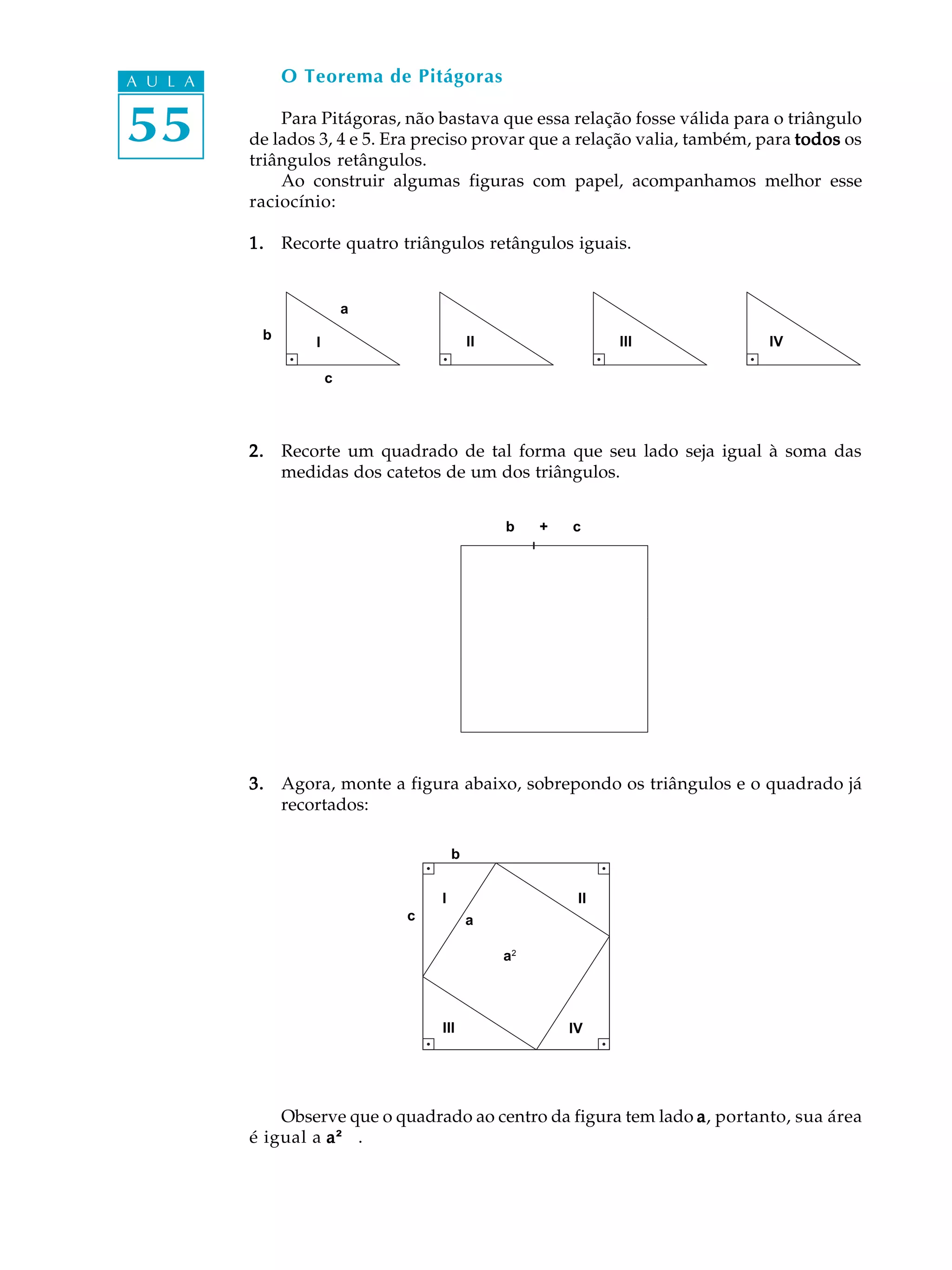 A U L A        O Teorema de Pitágoras


55            Para Pitágoras, não bastava que essa relação fosse válida para o triângulo
          de lados 3, 4 e 5. Era preciso provar que a relação valia, também, para todos os
          triângulos retângulos.
              Ao construir algumas figuras com papel, acompanhamos melhor esse
          raciocínio:

          1. Recorte quatro triângulos retângulos iguais.


                          a
           b                               II                  III           IV
                  I

                      c




          2. Recorte um quadrado de tal forma que seu lado seja igual à soma das
             medidas dos catetos de um dos triângulos.


                                                b    +   c




          3. Agora, monte a figura abaixo, sobrepondo os triângulos e o quadrado já
             recortados:

                                       b


                                   I                      II
                              c            a

                                                a2




                                   III                   IV




              Observe que o quadrado ao centro da figura tem lado a , portanto, sua área
          é igual a a ²² .
                       ²
 