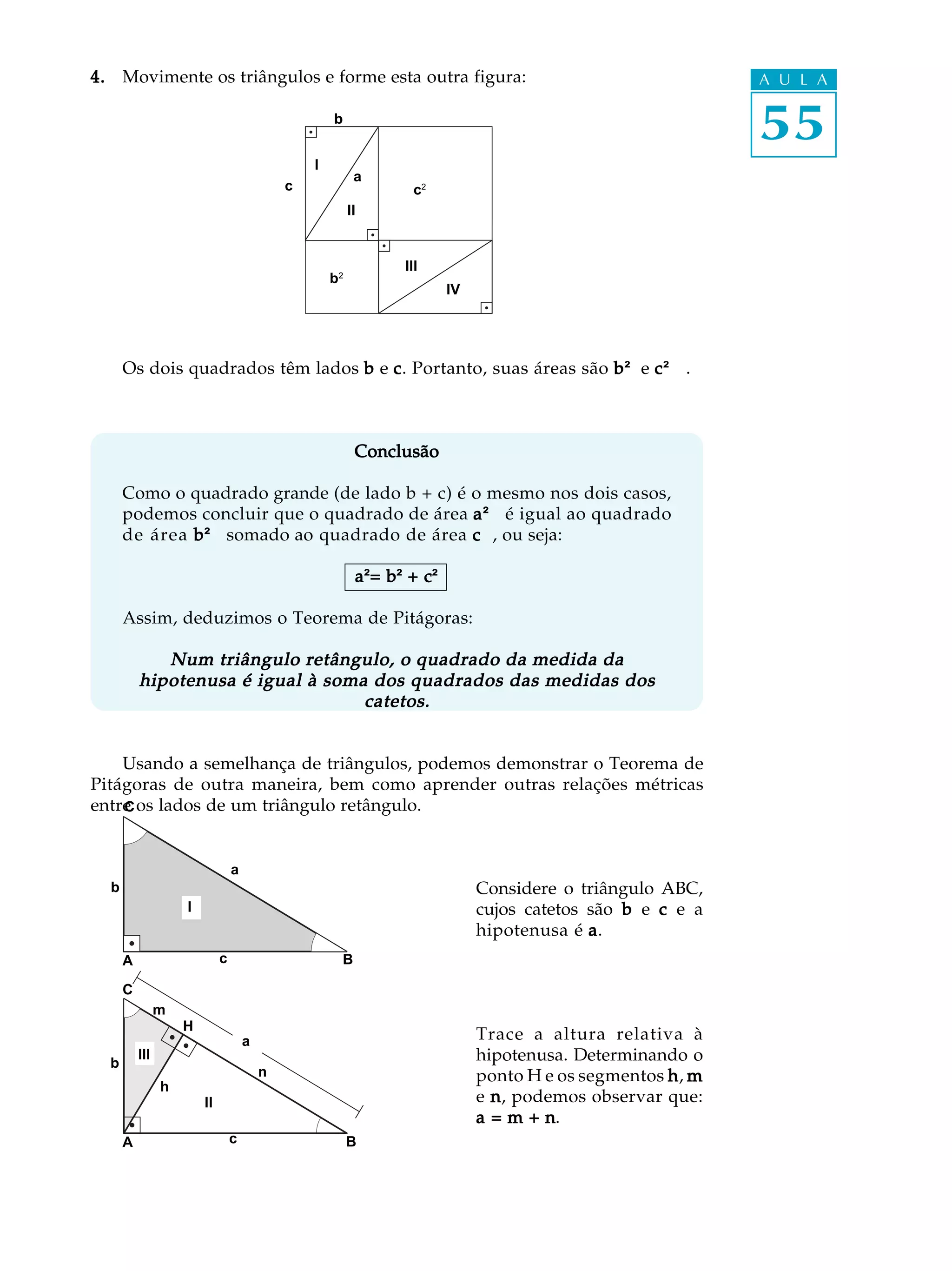 4. Movimente os triângulos e forme esta outra figura:                                                       A U L A

                                                     b
                                                                                                            55
                                                 I
                                                           a
                                             c                    c2
                                                          II


                                                                III
                                                     b2
                                                                        IV




      Os dois quadrados têm lados b e c . Portanto, suas áreas são b ² e c ²² .
                                                                            ²



                                                           Conclusão

      Como o quadrado grande (de lado b + c) é o mesmo nos dois casos,
      podemos concluir que o quadrado de área a ²² é igual ao quadrado
                                                 ²
      de área b ²² somado ao quadrado de área c ² ou seja:
                 ²                               ²,

                                                           a=b +c²
                                                           a²= b² c²²

      Assim, deduzimos o Teorema de Pitágoras:

             Num triângulo retângulo, o quadrado da medida da
          hipotenusa é igual à soma dos quadrados das medidas dos
                                   catetos.


    Usando a semelhança de triângulos, podemos demonstrar o Teorema de
Pitágoras de outra maneira, bem como aprender outras relações métricas
entre os lados de um triângulo retângulo.
    C



                                 a
  b                                                                          Considere o triângulo ABC,
                    I                                                        cujos catetos são b e c e a
                                                                             hipotenusa é a .
      A                      c                        B

      C
                m
                    H
                                     a                                       Trace a altura relativa à
  b
          III                                                                hipotenusa. Determinando o
                                         n                                   ponto H e os segmentos h , m
                h
                        II                                                   e n , podemos observar que:
                                                                             a=m+n    n.
      A                          c                        B
 