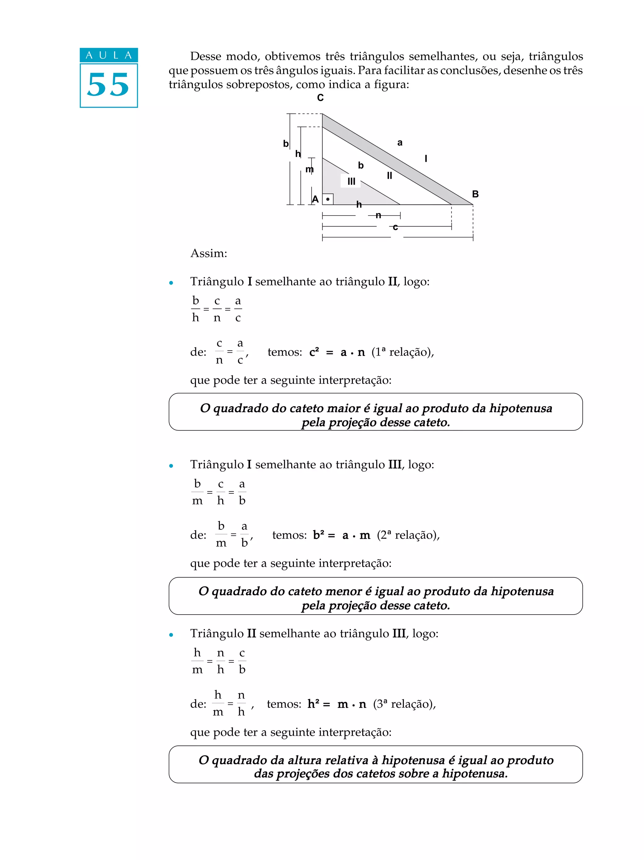 A U L A       Desse modo, obtivemos três triângulos semelhantes, ou seja, triângulos

55
          que possuem os três ângulos iguais. Para facilitar as conclusões, desenhe os três
          triângulos sobrepostos, como indica a figura:
                                            C



                                b                                  a
                                    h
                                                                       I
                                        m             b
                                                              II
                                                III
                                                                           B
                                        A
                                                      h
                                                          n
                                                                   c

              Assim:

          l   Triângulo I semelhante ao triângulo II logo:
                                                  II,
              b c a
               = =
              h n c

                    c a
              de:    = ,     temos: c = a . n (1ª relação),
                                    c²
                    n c
              que pode ter a seguinte interpretação:

                O quadrado do cateto maior é igual ao produto da hipotenusa
                                pela projeção desse cateto.


          l   Triângulo I semelhante ao triângulo III logo:
                                                  III,
              b c a
               = =
              m h b

                    b a
              de:    = ,      temos: b ² = a . m (2ª relação),
                    m b
              que pode ter a seguinte interpretação:

               O quadrado do cateto menor é igual ao produto da hipotenusa
                               pela projeção desse cateto.

          l   Triângulo II semelhante ao triângulo III logo:
                                                   III,
              h n c
               = =
              m h b

                    h n
              de:    =  ,    temos: h ² = m . n (3ª relação),
                    m h
              que pode ter a seguinte interpretação:

               O quadrado da altura relativa à hipotenusa é igual ao produto
                       das projeções dos catetos sobre a hipotenusa.
 