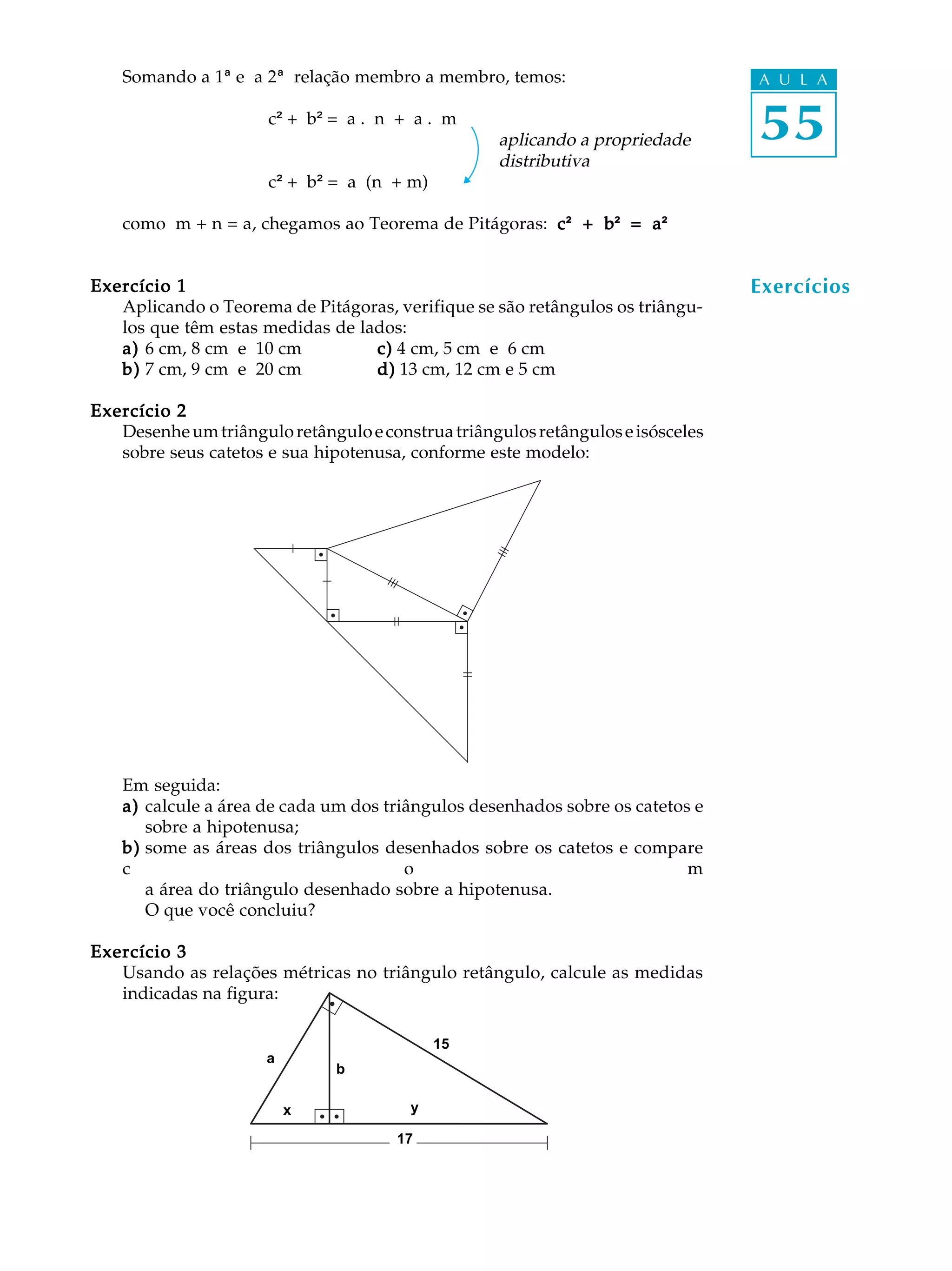Somando a 1ª e a 2ª relação membro a membro, temos:                          A U L A

                      c² + b² = a . n + a . m
                                                   aplicando a propriedade       55
                                                   distributiva
                      c² + b² = a (n + m)

    como m + n = a, chegamos ao Teorema de Pitágoras: c ² + b = a ²
                                                            b²  a²²


Exercício 1                                                                      Exercícios
   Aplicando o Teorema de Pitágoras, verifique se são retângulos os triângu-
   los que têm estas medidas de lados:
   a) 6 cm, 8 cm e 10 cm          c) 4 cm, 5 cm e 6 cm
   b) 7 cm, 9 cm e 20 cm          d) 13 cm, 12 cm e 5 cm

Exercício 2
   Desenhe um triângulo retângulo e construa triângulos retângulos e isósceles
   sobre seus catetos e sua hipotenusa, conforme este modelo:




    Em seguida:
    a) calcule a área de cada um dos triângulos desenhados sobre os catetos e
       sobre a hipotenusa;
    b) some as áreas dos triângulos desenhados sobre os catetos e compare
    c                                   o                                  m
       a área do triângulo desenhado sobre a hipotenusa.
       O que você concluiu?

Exercício 3
   Usando as relações métricas no triângulo retângulo, calcule as medidas
   indicadas na figura:

                                            15
                      a
                               b

                          x             y

                                      17
 