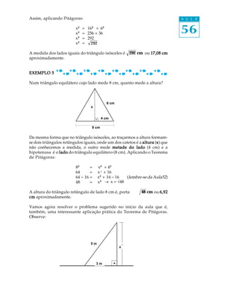 Assim, aplicando Pitágoras:                                                    A U L A

                         x²²
                         x²²
                               = 16²² + 6²²
                               = 256 + 36                                      56
                         x²²   = 292
                         x²²   = 292

A medida dos lados iguais do triângulo isósceles é        292 cm ou 17,08 cm
aproximadamente.


EXEMPLO 5

Num triângulo equilátero cujo lado mede 8 cm, quanto mede a altura?



                                              8 cm
                                   x


                                           4 cm

                                    8 cm

Da mesma forma que no triângulo isósceles, ao traçarmos a altura formam-
se dois triângulos retângulos iguais, onde um dos catetos é a altura (x) que
                                                                      x
não conhecemos a medida, o outro mede metade do lado (4 cm) e a
hipotenusa é o lado do triângulo equilátero (8 cm). Aplicando o Teorema
de Pitágoras:

                         8²²     = ² x² + 4²²
                         64      = x² + 16
                         64 - 16 = x²²+ 16 - 16   (lembre-se da Aula52)
                         48      = x²   _ x = Ö48

A altura do triângulo retângulo de lado 8 cm é, portanto,      48 cm ou 6,92
cm aproximadamente.

Vamos agora resolver o problema sugerido no início da aula que é,
também, uma interessante aplicação prática do Teorema de Pitágoras.
Observe:




                                  55 m
                                   m                 xx



                                       33 m
                                        m
 