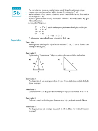 A U L A
                  Ao encostar no muro, a escada forma um triângulo retângulo onde:

  56         l

             l
                  o comprimento da escada é a hipotenusa do triângulo (5 m);
                  a distância do pé da escada à base do muro é a medida de um dos catetos
                  do triângulo (3 m);
             l    a altura que a escada alcança no muro é a medida do outro cateto (x), que
                                                                                    x
                  não conhecemos.
                 Aplicando Pitágoras:

                            5²²    =
                                 3² + x²² (aplicando a operação inversa da adição, a subtração)
                                            ²
                            25     =
                                 9 + x²² ²
                            25 - 9 =
                                 x²² ²
                            x²² ² =
                                 16
                                      _ x = Ö16 _ x = 4
                 A altura que a escada alcança no muro é de 4 cm   cm.
Exercícios
             Exercício 1
                Verifique se o triângulo cujos lados medem 13 cm, 12 cm e 5 cm é um
                triângulo retângulo.


             Exercício 2
                Aplicando o Teorema de Pitágoras, determine as medidas indicadas:

                 a)                                    b)

                       10              10                   x             10
                               x



                               8                                      x



             Exercício 3
                As diagonais de um losango medem 18 cm e 24 cm. Calcule a medida do lado
                desse losango.


             Exercício 4
                Calcule a medida da diagonal de um retângulo cujos lados medem 36 m e 27 m.


             Exercício 5
                Calcule a medida da diagonal do quadrado cujo perímetro mede 24 cm.


             Exercício 6
                As diagonais de um losango medem 6 m e 8 m. Qual é o perímetro desse
                losango?
 