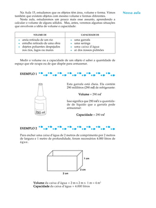 Na Aula 15, estudamos que os objetos têm área, volume e forma. Vimos            Nossa aula
                                                                                     A U L A
também que existem objetos com mesmo volume e formas diferentes.
    Nesta aula, estudaremos um pouco mais esse assunto, aprendendo a
calcular o volume de alguns sólidos. Mas, antes, veremos algumas situações          58
que envolvem a idéia de volume e capacidade:

               VOLUME DE                             CAPACIDADE DE

  l    areia retirada de um rio              l   uma garrafa
  l    entulho retirado de uma obra          l   uma seringa
  l    dejetos poluentes despejados          l   uma caixa d'água
       nos rios, lagos ou mares              l   ar dos nossos pulmões


    Medir o volume ou a capacidade de um objeto é saber a quantidade de
espaço que ele ocupa ou de que dispõe para armazenar.


      EXEMPLO 1


                                         Esta garrafa está cheia. Ela contém
                                         290 mililitros (290 ml) de refrigerante:

                                                   Volume = 290 ml

                                         Isso significa que 290 ml é a quantida-
                                         de de líquido que a garrafa pode
                                         armazenar:

                                                  Capacidade = 290 ml



      EXEMPLO 2

      Para encher uma caixa d’água de 2 metros de comprimento por 2 metros
      de largura e 1 metro de profundidade, foram necessários 4.000 litros de
      água.




                                                       1 cm



                                                     2 cm
                                      2 cm



               Volume da caixa d’água = 2 m x 2 m x 1 m = 4 m3
               Capacidade da caixa d’água = 4.000 litros
 
