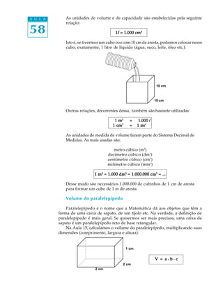 A U L A      As unidades de volume e de capacidade são estabelecidas pela seguinte
             relação:

58                                      1 l = 1.000 cm ³
                                                    cm³³

             Isto é, se tivermos um cubo oco com 10 cm de aresta, podemos colocar nesse
             cubo, exatamente, 1 litro de líquido (água, suco, leite, óleo etc.).




                                                                 10 cm



                                                                10 cm


             Outras relações, decorrentes dessa, também são bastante utilizadas:

                                       1 m3     =     1.000 l
                                      1 cm3     =    1 ml

             As unidades de medida de volume fazem parte do Sistema Decimal de
             Medidas. As mais usadas são:

                                       metro cúbico (m3)
                                    decímetro cúbico (dm3)
                                    centímetro cúbico (cm3)
                                    milímetro cúbico (mm3)

                            1 m3 = 1.000 dm3 = 1.000.000 cm3 = ...

             Desse modo são necessários 1.000.000 de cubinhos de 1 cm de aresta
             para formar um cubo de 1 m de aresta.

             Volume do paralelepípedo

              Paralelepípedo é o nome que a Matemática dá aos objetos que têm a
          forma de uma caixa de sapato, de um tijolo etc. Na verdade, a definição de
          paralelepípedo é mais geral. Se quisermos ser mais precisos, uma caixa de
          sapato é um paralelepípedo reto de base retangular.
              Na Aula 15, calculamos o volume do paralelepípedo, multiplicando suas
          dimensões (comprimento, largura e altura):


                                              1 cm


                                                                V = a.b.c
                                            2 cm
                             2 cm
 