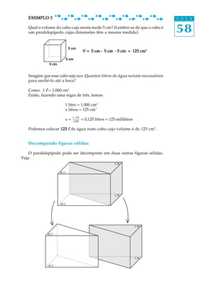 EXEMPLO 3                                                                   A U L A

   Qual o volume do cubo cuja aresta mede 5 cm? (Lembre-se de que o cubo é
   um paralelepípedo cujas dimensões têm a mesma medida).                      58
                        5 cm
                                     V = 5 cm . 5 cm . 5 cm = 125 cm3
                       5 cm
              5 cm


   Imagine que esse cubo seja oco. Quantos litros de água seriam necessários
   para enchê-lo até a boca?

   Como: 1 l = 1.000 cm3
   Então, fazendo uma regra de três, temos:

                      1 litro = 1.000 cm3
                      x litros = 125 cm3
                           1 × 125
                      x=   1.000
                                     = 0,125 litros = 125 mililitros

   Podemos colocar 125 l de água num cubo cujo volume é de 125 cm3.


   Decompondo figuras sólidas

    O paralelepípedo pode ser decomposto em duas outras figuras sólidas.
Veja:
 