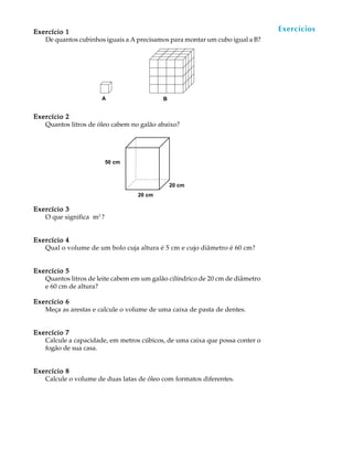 Exercício 1                                                                    Exercícios
                                                                                A U L A


                                                                               58
   De quantos cubinhos iguais a A precisamos para montar um cubo igual a B?




                      A                    B


Exercício 2
   Quantos litros de óleo cabem no galão abaixo?




                          50 cm



                                               20 cm
                                  20 cm

Exercício 3
   O que significa m3 ?


Exercício 4
   Qual o volume de um bolo cuja altura é 5 cm e cujo diâmetro é 60 cm?


Exercício 5
   Quantos litros de leite cabem em um galão cilíndrico de 20 cm de diâmetro
   e 60 cm de altura?

Exercício 6
   Meça as arestas e calcule o volume de uma caixa de pasta de dentes.


Exercício 7
   Calcule a capacidade, em metros cúbicos, de uma caixa que possa conter o
   fogão de sua casa.


Exercício 8
   Calcule o volume de duas latas de óleo com formatos diferentes.
 
