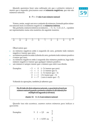 Quando queremos fazer uma subtração em que o primeiro número é                           A U L A
menor que o segundo, precisamos usar os números negativos que não são
                                                negativos,
números naturais:
                                                                                            59
                           4 - 7 = - 3 não é um número natural


     Vemos, assim, surgir um novo conjunto de números, formado pelos núme-
ros naturais mais os números negativos: os números inteiros
                                                         inteiros.
     São, portanto, números inteiros os números ... - 3, - 2, - 1, 0, 1, 2, 3 ... e podem
ser representados numa reta numérica da seguinte maneira:




    -4       -3      -2       -1       0         1        2      3        4       5



    Observamos que:
l   os números negativos estão à esquerda do zero, portanto todo número
    negativo é menor que zero;
l   os números positivos estão à direita do zero, portanto todo número positivo
    é maior que zero;
l   os números negativos estão à esquerda dos números positivos, logo todo
    número negativo é menor que qualquer número positivo;
l   um número é sempre menor que o número que está à sua direita.

    Exemplos:               -3     < 0     (- 3 é menor que zero)
                            -1     < 1     (- 1 é menor que 1)
                            -3     < -1    (- 3 é menor que - 1)
                             2     > -1    ( 2 é maior que - 1)
                             0     > -7    ( zero é maior que - 7)

    Voltando às operações, também já sabemos que:


         Na divisão de dois números naturais, o quociente só será um
         número natural quando o primeiro número (o dividendo) for
                       múltiplo do segundo (o divisor).

                     Assim: 16 ¸ 4 = 4 é um número natural.


   Quando isso não acontece, usamos outros números para indicar o
quociente.

                                                          5
    Exemplos:                      5 ¸ 2 = 2,5       ou
                                                          2

                                                          1
                                   1 ¸ 3 = 0,333 ou
                                                          3
 