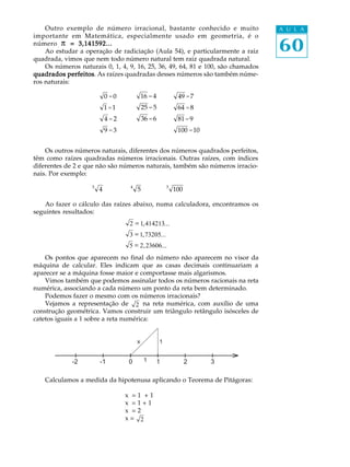 Outro exemplo de número irracional, bastante conhecido e muito               A U L A
importante em Matemática, especialmente usado em geometria, é o
número p = 3,141592...
    Ao estudar a operação de radiciação (Aula 54), e particularmente a raiz      60
quadrada, vimos que nem todo número natural tem raiz quadrada natural.
    Os números naturais 0, 1, 4, 9, 16, 25, 36, 49, 64, 81 e 100, são chamados
quadrados perfeitos As raízes quadradas desses números são também núme-
            perfeitos.
ros naturais:

                            0 =0             16 = 4            49 = 7
                            1 =1             25 = 5            64 = 8
                            4 =2             36 = 6            81 = 9
                            9 =3                               100 = 10


    Os outros números naturais, diferentes dos números quadrados perfeitos,
têm como raízes quadradas números irracionais. Outras raízes, com índices
diferentes de 2 e que não são números naturais, também são números irracio-
nais. Por exemplo:
                    3                4                    3
                        4                5                    100

    Ao fazer o cálculo das raízes abaixo, numa calculadora, encontramos os
seguintes resultados:
                                    2 = 1, 414213...
                                    3 = 1, 73205...
                                    5 = 2, 23606...
    Os pontos que aparecem no final do número não aparecem no visor da
máquina de calcular. Eles indicam que as casas decimais continuariam a
aparecer se a máquina fosse maior e comportasse mais algarismos.
    Vimos também que podemos assinalar todos os números racionais na reta
numérica, associando a cada número um ponto da reta bem determinado.
    Podemos fazer o mesmo com os números irracionais?
    Vejamos a representação de 2 na reta numérica, com auxílio de uma
construção geométrica. Vamos construir um triângulo retângulo isósceles de
catetos iguais a 1 sobre a reta numérica:


                                         x            1


             -2         -1          0         1   1                 2     3

    Calculamos a medida da hipotenusa aplicando o Teorema de Pitágoras:

                                   x² = 1² + 1²
                                   x² = 1 + 1
                                   x² = 2
                                   x= 2
 