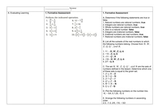 _______________________ because
________________________.”
A. Evaluating Learning 1. Formative Assessment 1. Formative Assessment
A. Determine if the following statements are true or
false.
1. Natural numbers are rational numbers. true
2. Integers are rational numbers. true
3. Whole numbers are rational numbers. true
4. Zero is a natural number. false
5. Integers are irrational numbers. false
6. Irrational numbers are real numbers. true
7. Rational numbers are irrational numbers. false
B. List all the subsets of the real numbers to which
the following numbers belong. Choose from 𝑁, 𝑊,
𝑍, 𝑄, 𝑄 ′ , 𝑎𝑛𝑑 𝑅.
1. 11 - 𝑁, 𝑊, 𝑍, Q, R
2. −15 - 𝑍, Q, R
3. √11 - 𝑄 ′, R
4. √16 - 𝑁, 𝑊, 𝑍, Q, R
5. 2/7 - Q, R
C. The set 𝑁, 𝑊, 𝑍, 𝑄, 𝑄 ′ , 𝑎𝑛𝑑 𝑅 are the sets of
numbers defined in the lesson. Determine which one
of these sets is equal to the given set.
1. 𝑍 ∪ 𝑁 – Z
2. 𝑁 ∩ 𝑄 – N
3. 𝑍 ∩ 𝑄′ - ∅
4. 𝑄′ ∪ 𝑍 – R
5. 𝑊 ∩ 𝑁 – N
6. 𝑄 ∪ 𝑍 - Q
D. Plot the following numbers on the number line.
−6, − 5/4, 0,1.25, √5, 6
E. Arrange the following numbers in ascending
order.
2.3, –1.3, 2/5, √10, − 5/2
 