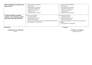 which my principal or supervisor can
help me solve?
__ Pupils’ behavior/attitude
__ Colorful IMs
__ Unavailable Technology
Equipment (AVR/LCD)
__ Science/ Computer/
Internet Lab
__ Additional Clerical works
__ Pupils’ behavior/attitude
__ Colorful IMs
__ Unavailable Technology
Equipment (AVR/LCD)
__ Science/ Computer/
Internet Lab
__ Additional Clerical works
G. What innovation or localized
materials did I use/discover which I
wish to share with other teachers?
Planned Innovations:
__ Localized Videos
__ Making big books from
views of the locality
__ Recycling of plastics to be used as Instructional Materials
__ local poetical composition
Planned Innovations:
__ Localized Videos
__ Making big books from
views of the locality
__ Recycling of plastics to be used as Instructional
Materials
__ local poetical composition
Prepared by: Checked:
CHARLOTTE O. CORALDE GINNER C. SALDAÑA
SST-I1 Head Teacher III
 