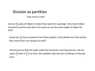 Division as partition
How much is one?
Joe has 5
1
4
yards of ribbon to make three bows for a package. How much ribbon
should be used for each bow if he wants to use the same length of ribbon for
each
Cassie has 1
1
4
hours to work on her three projects. If she divides her time evenly,
how many hours can she give to each?
Ariel found out that she walks really fast during her morning exercise, she can
cover 2
1
2
miles in
3
4
of an hour. She wonders how fast she is walking in miles per
hour.
 
