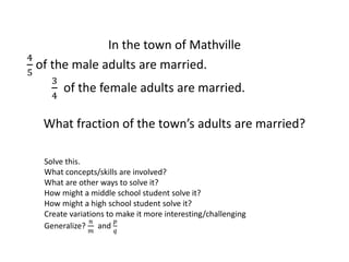 In the town of Mathville
4
5
of the male adults are married.
3
4
of the female adults are married.
What fraction of the town’s adults are married?
Solve this.
What concepts/skills are involved?
What are other ways to solve it?
How might a middle school student solve it?
How might a high school student solve it?
Create variations to make it more interesting/challenging
Generalize?
𝑛
𝑚
and
𝑝
𝑞
 