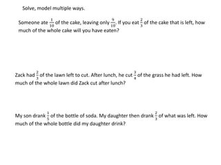 Someone ate
1
10
of the cake, leaving only
9
10
. If you eat
2
3
of the cake that is left, how
much of the whole cake will you have eaten?
Zack had
2
3
of the lawn left to cut. After lunch, he cut
3
4
of the grass he had left. How
much of the whole lawn did Zack cut after lunch?
My son drank
1
5
of the bottle of soda. My daughter then drank
2
3
of what was left. How
much of the whole bottle did my daughter drink?
Solve, model multiple ways.
 
