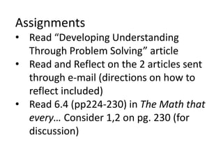Assignments
• Read “Developing Understanding
Through Problem Solving” article
• Read and Reflect on the 2 articles sent
through e-mail (directions on how to
reflect included)
• Read 6.4 (pp224-230) in The Math that
every… Consider 1,2 on pg. 230 (for
discussion)
 
