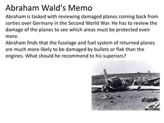 Abraham Wald's Memo
Abraham is tasked with reviewing damaged planes coming back from
sorties over Germany in the Second World War. He has to review the
damage of the planes to see which areas must be protected even
more.
Abraham finds that the fuselage and fuel system of returned planes
are much more likely to be damaged by bullets or flak than the
engines. What should he recommend to his superiors?
 