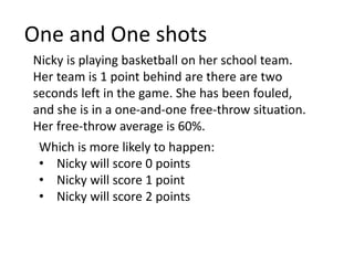 One and One shots
Nicky is playing basketball on her school team.
Her team is 1 point behind are there are two
seconds left in the game. She has been fouled,
and she is in a one-and-one free-throw situation.
Her free-throw average is 60%.
Which is more likely to happen:
• Nicky will score 0 points
• Nicky will score 1 point
• Nicky will score 2 points
 