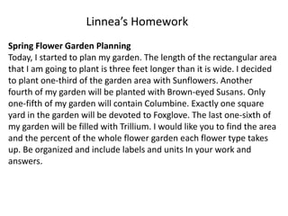 Spring Flower Garden Planning
Today, I started to plan my garden. The length of the rectangular area
that I am going to plant is three feet longer than it is wide. I decided
to plant one-third of the garden area with Sunflowers. Another
fourth of my garden will be planted with Brown-eyed Susans. Only
one-fifth of my garden will contain Columbine. Exactly one square
yard in the garden will be devoted to Foxglove. The last one-sixth of
my garden will be filled with Trillium. I would like you to find the area
and the percent of the whole flower garden each flower type takes
up. Be organized and include labels and units In your work and
answers.
Linnea’s Homework
 