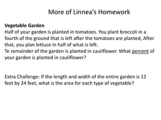 More of Linnea’s Homework
Vegetable Garden
Half of your garden is planted in tomatoes. You plant broccoli in a
fourth of the ground that is left after the tomatoes are planted, After
that, you plan lettuce in half of what is left.
Te remainder of the garden is planted in cauliflower. What percent of
your garden is planted in cauliflower?
Extra Challenge: If the length and width of the entire garden is 12
feet by 24 feet, what is the area for each type of vegetable?
 