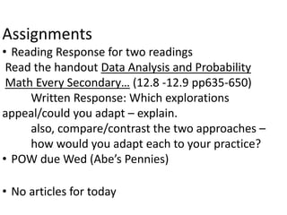 Assignments
• Reading Response for two readings
Read the handout Data Analysis and Probability
Math Every Secondary… (12.8 -12.9 pp635-650)
Written Response: Which explorations
appeal/could you adapt – explain.
also, compare/contrast the two approaches –
how would you adapt each to your practice?
• POW due Wed (Abe’s Pennies)
• No articles for today
 