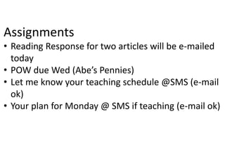 Assignments
• Reading Response for two articles will be e-mailed
today
• POW due Wed (Abe’s Pennies)
• Let me know your teaching schedule @SMS (e-mail
ok)
• Your plan for Monday @ SMS if teaching (e-mail ok)
 