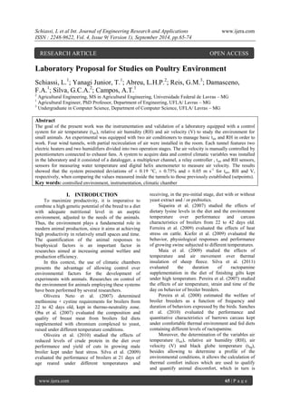 Schiassi, L et al Int. Journal of Engineering Research and Applications www.ijera.com 
ISSN : 2248-9622, Vol. 4, Issue 9( Version 1), September 2014, pp.65-74 
www.ijera.com 65 | P a g e 
Laboratory Proposal for Studies on Poultry Environment Schiassi, L.1; Yanagi Junior, T.1; Abreu, L.H.P.2; Reis, G.M.3; Damasceno, F.A.1; Silva, G.C.A.2; Campos, A.T.1 2 Agricultural Engineering, MS in Agricultural Engineering, Universidade Federal de Lavras – MG 1 Agricultural Engineer, PhD Professor, Department of Engineering, UFLA/ Lavras – MG 3 Undergraduate in Computer Science, Department of Computer Science, UFLA/ Lavras – MG Abstract The goal of the present work was the instrumentation and validation of a laboratory equipped with a control system for air temperature (tair), relative air humidity (RH) and air velocity (V) to study the environment for small animals. An experimental was equipped with two air conditioners to manage basic tair and RH in order to work. Four wind tunnels, with partial recirculation of air were installed in the room. Each tunnel features two electric heaters and two humidifiers divided into two operation stages. The air velocity is manually controlled by potentiometers connected to exhaust fans. A system to acquire data and control climatic variables was installed in the laboratory and it consisted of a datalogger, a multiplexer channel, a relay controller , tair and RH sensors, sensors for measuring water temperature and digital helix anemometer to measure air velocity. The results showed that the system presented deviations of ± 0.19 °C, ± 0.75% and ± 0.05 m s-1 for tair, RH and V, respectively, when comparing the values measured inside the tunnels to those previously established (setpoints). Key words: controlled environment, instrumentation, climatic chamber 
I. INTRODUCTION 
To maximize productivity, it is imperative to combine a high genetic potential of the breed to a diet with adequate nutritional level in an aseptic environment, adjusted to the needs of the animals. Thus, the environment plays a fundamental role in modern animal production, since it aims at achieving high productivity in relatively small spaces and time. The quantification of the animal responses to biophysical factors is an important factor in researches aimed at increasing animal welfare and production efficiency. In this context, the use of climatic chambers presents the advantage of allowing control over environmental factors for the development of experiments with animals. Researches on control of the environment for animals employing these systems have been performed by several researchers. Oliveira Neto et al. (2007) determined methionine + cystine requirements for broilers from 22 to 42 days old, kept in thermo-neutrality zone. Oba et al. (2007) evaluated the composition and quality of breast meat from broilers fed diets supplemented with chromium complexed to yeast, raised under different temperature conditions. 
Oliveira et al. (2010) studied the effects of reduced levels of crude protein in the diet over performance and yield of cuts in growing male broiler kept under heat stress. Silva et al. (2009) evaluated the performance of broilers at 21 days of age reared under different temperatures and receiving, in the pre-initial stage, diet with or without yeast extract and / or prebiotics. Siqueira et al. (2007) studied the effects of dietary lysine levels in the diet and the environment temperature over performance and carcass characteristics of broilers from 22 to 42 days old. Ferreira et al. (2009) evaluated the effects of heat stress on cattle. Kiefer et al. (2009) evaluated the behavior, physiological responses and performance of growing swine subjected to different temperatures. Maia et al. (2009) studied the effects of temperature and air movement over thermal insulation of sheep fleece. Silva et al. (2011) evaluated the duration of ractopamine supplementation in the diet of finishing gilts kept under high temperature. Pereira et al. (2007) studied the effects of air temperature, strain and time of the day on behavior of broiler breeders. Pereira et al. (2008) estimated the welfare of broiler breeders as a function of frequency and duration of behaviors expressed by the birds. Sanches et al. (2010) evaluated the performance and quantitative characteristics of barrows carcass kept under comfortable thermal environment and fed diets containing different levels of ractopamine. 
Moreover, the determination of the variables air temperature (tair), relative air humidity (RH), air velocity (V) and black globe temperature (tbg), besides allowing to determine a profile of the environmental conditions, it allows the calculation of thermal comfort indices which are used to qualify and quantify animal discomfort, which in turn is 
RESEARCH ARTICLE OPEN ACCESS  