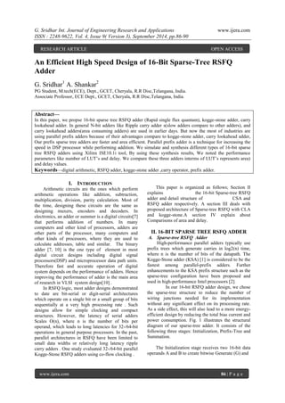 G. Sridhar Int. Journal of Engineering Research and Applications www.ijera.com 
ISSN : 2248-9622, Vol. 4, Issue 9( Version 3), September 2014, pp.86-90 
www.ijera.com 86 | P a g e 
An Efficient High Speed Design of 16-Bit Sparse-Tree RSFQ Adder G. Sridhar1 A. Shankar2 PG Student, M.tech(ECE), Dept., GCET, Cheryala, R.R Disc,Telangana, India. Associate Professor, ECE Dept., GCET, Cheryala, R.R Disc,Telangana, India. 
Abstract— In this paper, we propse 16-bit sparse tree RSFQ adder (Rapid single flux quantam), kogge-stone adder, carry lookahead adder. In general N-bit adders like Ripple carry adder s(slow adders compare to other adders), and carry lookahead adders(area consuming adders) are used in earlier days. But now the most of industries are using parallel prefix adders because of their advantages compare to kogge-stone adder, carry lookahead adder, Our prefix sparse tree adders are faster and area efficient. Parallel prefix adder is a technique for increasing the speed in DSP processor while performing addition. We simulate and synthesis different types of 16-bit sparse tree RSFQ adders using Xilinx ISE10.1i tool, By using these synthesis results, We noted the performance parameters like number of LUT’s and delay. We compare these three adders interms of LUT’s represents area) and delay values. 
Keywords—digital arithmetic, RSFQ adder, kogge-stone adder ,carry operator, prefix adder. 
I. INTRODUCTION 
Arithmetic circuits are the ones which perform arithmetic operations like addition, subtraction, multiplication, division, parity calculation. Most of the time, designing these circuits are the same as designing muxers, encoders and decoders. In electronics, an adder or summer is a digital circuits[7] that performs addition of numbers. In many computers and other kind of processors, adders are other parts of the processor, many computers and other kinds of processors, where they are used to calculate addresses, table and similar. The binary adder [7, 10] is the one type of element in most digital circuit designs including digital signal processors(DSP) and microprocessor data path units. Therefore fast and accurate operation of digital system depends on the performance of adders. Hence improving the performance of adder is the main area of research in VLSI system design[10] . In RSFQ logic, most adder designs demonstrated to date are bit-serial or digit-serial architectures which operate on a single bit or a small group of bits sequentially at a very high processing rate . Such designs allow for simple clocking and compact structures. However, the latency of serial adders Scales O(n), where n is the number of bits per operand, which leads to long latencies for 32-/64-bit operations in general purpose processors. In the past, parallel architectures in RSFQ have been limited to small data widths or relatively long latency ripple carry adders . One study evaluated 32-/64-bit parallel Kogge-Stone RSFQ adders using co-flow clocking . 
This paper is organized as follows; Section II explains the 16-bit Sparse-tree RSFQ adder and detail structure of CSA and RSFQ adder respectively. A section III deals with proposed architecture of Sparse-tree RSFQ with CLA and kogge-stone.A section IV explain about Comparisons of area and delay. II. 16-BIT SPARSE TREE RSFQ ADDER 
A. Sparse-tree RSFQ Adder 
High-performance parallel adders typically use prefix trees which generate carries in log2(n) time, where n is the number of bits of the datapath. The Kogge-Stone adder (KSA) [1] is considered to be the fastest among parallel-prefix adders. Further enhancements to the KSA prefix structure such as the sparse-tree configuration have been proposed and used in high-performance Intel processors [2]. In our 16-bit RSFQ adder design, we chose the sparse-tree structure to reduce the number of wiring junctions needed for its implementation without any significant effect on its processing rate. As a side effect, this will also lead to a more energy- efficient design by reducing the total bias current and power consumption. Fig. 1 illustrates the structural diagram of our sparse-tree adder. It consists of the following three stages: Initialization, Prefix-Tree and Summation. The Initialization stage receives two 16-bit data operands A and B to create bitwise Generate (G) and 
RESEARCH ARTICLE OPEN ACCESS  