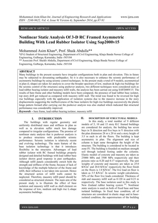 Mohammed Asim Khan Int. Journal of Engineering Research and Applications www.ijera.com 
ISSN : 2248-9622, Vol. 4, Issue 9( Version 4), September 2014, pp.87-91 
www.ijera.com 87 | P a g e 
Nonlinear Static Analysis Of 3-D RC Framed Asymmetric Building With Lead Rubber Isolator Using Sap2000v15 Mohammed Asim Khan*, Prof. Shaik Abdulla** *(P.G Student of Structural Engineering, Department of Civil Engineering, Khaja Banda Nawaz College of Engineering, Gulbarga, Karnataka, India -585104 ** Associate Prof. Shaikh Abdulla, Department of Civil Engineering, Khaja Banda Nawaz College of Engineering, Gulbarga, Karnataka, India -585104 ABSTRACT Many buildings in the present scenario have irregular configurations both in plan and elevation. This in future may be subjected to devastating earthquakes. So it is also necessary to enhance the seismic performance of asymmetric buildings by using seismic control techniques. In the present study a total of 9 models, asymmetrical in plan (L-shape) are taken for analysis to cover the broader spectrum of low, medium & high rise buildings for the seismic control of the structures using pushover analysis, two different techniques were considered such as lead rubber bearing isolator and masonry infill walls, the analysis has been carried out using SAP2000V15. The results of bare frame and other building models have been compared, the presence of lead rubber base isolator, top story drift get reduced as compared with masonry infill wall. The trend was found to be reversed for high rise buildings especially with the application of isolation systems due to the massive increase in the story displacements suggesting the ineffectiveness of the base isolators for high rise buildings successively the plastic hinge pattern formed after carrying out the pushover analysis was also studied which indicated that structural performance was considerably improved. 
Keywords – bare frame, lead rubber bearing isolator, masonry infill 
I. INTRODUCTION 
The buildings with regular geometry and uniformly distributed mass and stiffness in plan as well as in elevation suffer much less damage compared to irregular configurations. The promise of nonlinear static analysis that is pushover analysis is to produce structures with predictable seismic performance. Seismic isolation is relatively recent and evolving technology. The main feature of the base isolation technology is that it introduces flexibility in the structures. Advantages of lead rubber isolator with RC framed buildings properly designed and detailed buildings with lead rubber base isolator shown good response in past earthquakes. Although infill panels considerably enrich both the strength and stiffness of the frame, because of lack of knowledge of the multiple behavior of the frame and infill, their influence is not taken into account. Hence the structural action of infill walls cannot be neglected. Therefore, masonry infill panel should be considered as structural element. The main aim of the present study is to illustrate the effect of base isolation and masonry infill wall as shell element on the response of low, medium and high rise L-shape asymmetric buildings. 
II. DESCRIPTION OF STRUCTURAL MODELS 
In this study, a total number of 9 different models of 5, 10 and 15 story R.C framed buildings are considered for analysis, the building has seven bays in X direction and five bays in Y direction with the plan dimension 28 m x 20 m and a story height of 3.5 m each in all the floors. The building is kept asymmetric in plan. The alignment and size of column is kept same throughout the height of the structure. The building is considered to be located in zone IV. The building is founded on medium strength soil through isolated footing under the columns. Elastic moduli of concrete and masonry are taken as 25000 MPa and 3500 MPa respectively and their poisons ratio as 0.20 and 0.17 respectively. The unit weights of concrete and masonry are taken as 25.0 KN/m3 and 20.0 KN/m3 respectively the floor finish on the floors is 1.0 KN/m2. The live load on floor is taken as 3.5 KN/m2. In seismic weight calculations, 50% of the floor live loads considered. Thickness of slab and masonry infill wall as 0.120 m and 0.23 m respectively. The base isolation used in this study is New Zealand rubber bearing system [6]. Nonlinear static analysis is used on both of fixed base and base isolated buildings. In fixed base condition, all of structures are considered in elastic stage and in base- isolated condition, the superstructure of the building 
RESEARCH ARTICLE OPEN ACCESS  